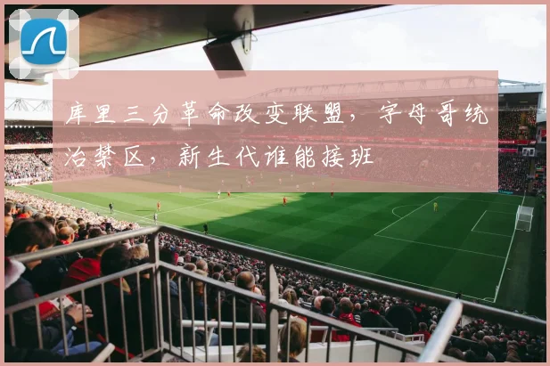 库里三分革命改变联盟,字母哥统治禁区,新生代谁能接班