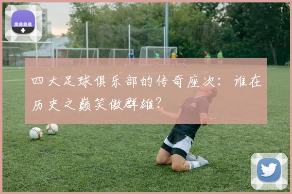 四大足球俱乐部的传奇座次:谁在历史之巅笑傲群雄?