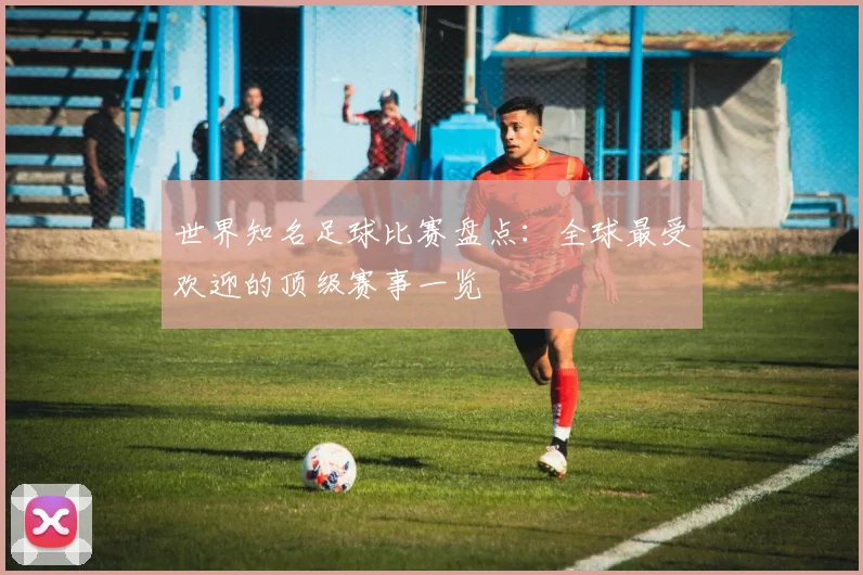 世界知名足球比赛盘点:全球最受欢迎的顶级赛事一览