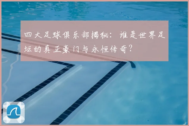 四大足球俱乐部揭秘：谁是世界足坛的真正豪门与永恒传奇？