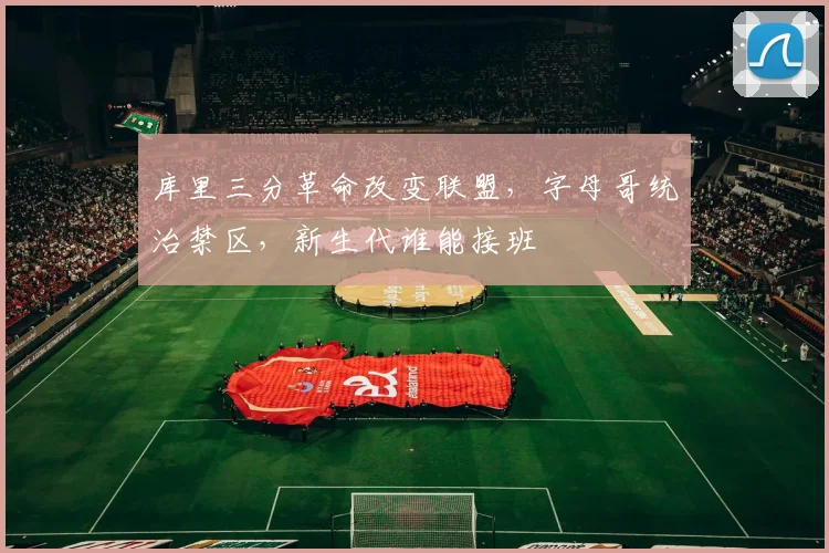 库里三分革命改变联盟，字母哥统治禁区，新生代谁能接班