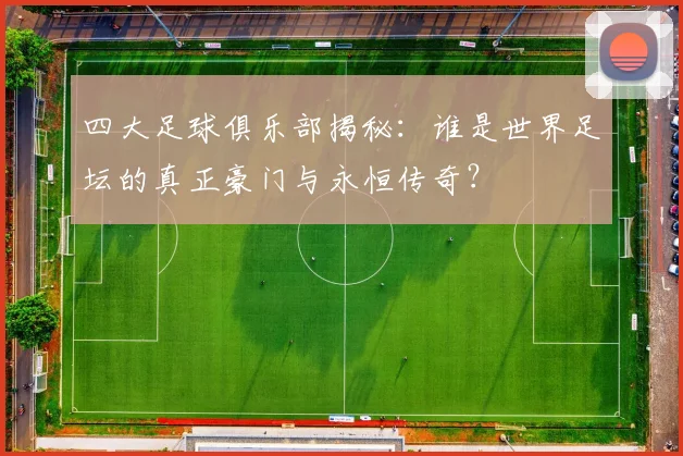 四大足球俱乐部揭秘：谁是世界足坛的真正豪门与永恒传奇？