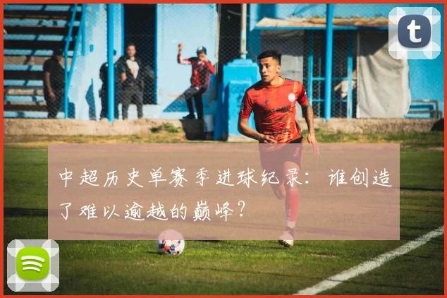 中超历史单赛季进球纪录:谁创造了难以逾越的巅峰?