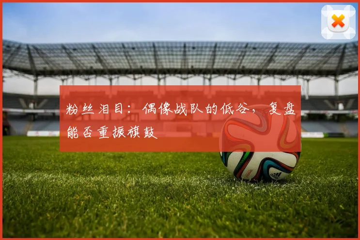 粉丝泪目:偶像战队的低谷,复盘能否重振旗鼓