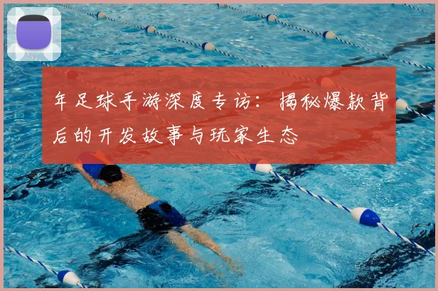 年足球手游深度专访:揭秘爆款背后的开发故事与玩家生态